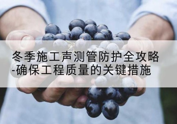 孝义冬季施工声测管有哪些防护要点？-冬季施工声测管防护全攻略-确保工程质量的关键措施